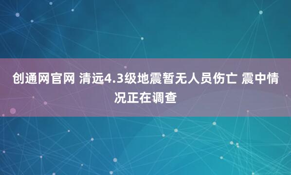 创通网官网 清远4.3级地震暂无人员伤亡 震中情况正在调查