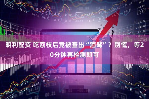 明利配资 吃荔枝后竟被查出“酒驾”？别慌，等20分钟再检测即可