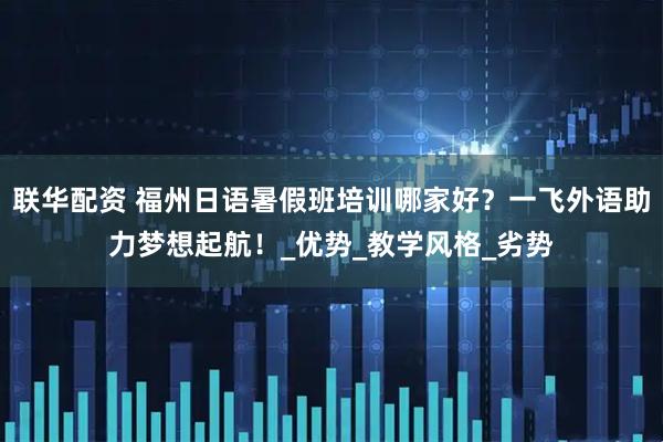 联华配资 福州日语暑假班培训哪家好？一飞外语助力梦想起航！_优势_教学风格_劣势
