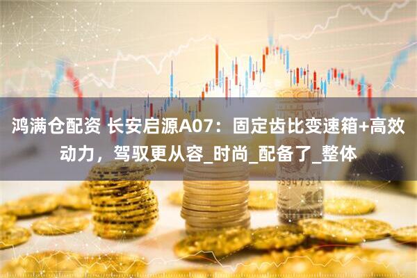 鸿满仓配资 长安启源A07：固定齿比变速箱+高效动力，驾驭更从容_时尚_配备了_整体