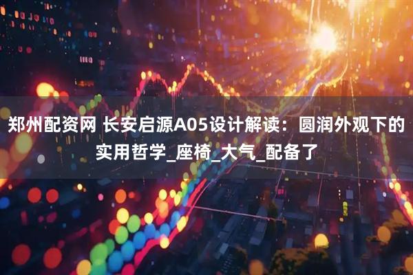 郑州配资网 长安启源A05设计解读：圆润外观下的实用哲学_座椅_大气_配备了