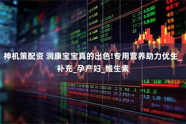 神机策配资 润康宝宝真的出色!专用营养助力优生_补充_孕产妇_维生素