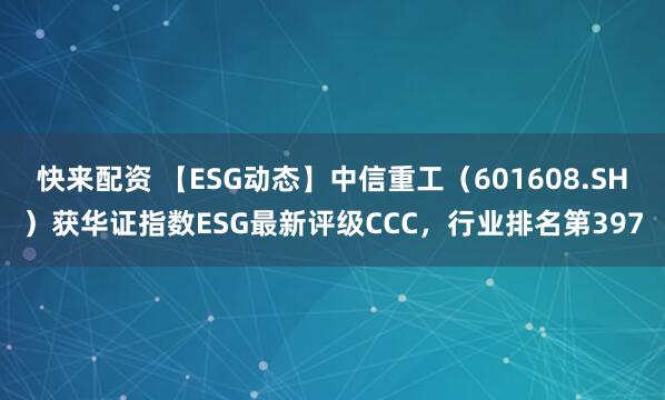 快来配资 【ESG动态】中信重工（601608.SH）获华证指数ESG最新评级CCC，行业排名第397