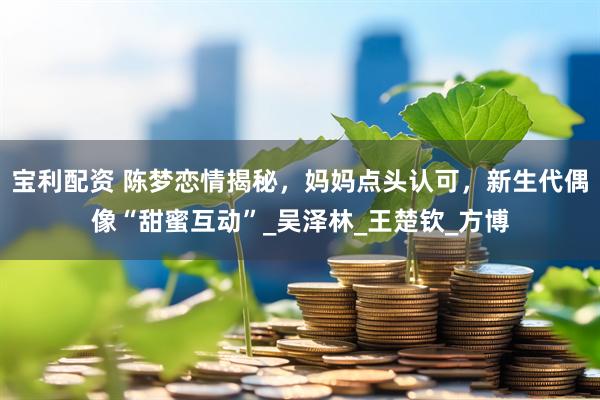 宝利配资 陈梦恋情揭秘，妈妈点头认可，新生代偶像“甜蜜互动”_吴泽林_王楚钦_方博