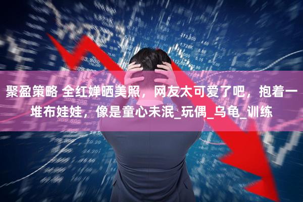 聚盈策略 全红婵晒美照，网友太可爱了吧，抱着一堆布娃娃，像是童心未泯_玩偶_乌龟_训练