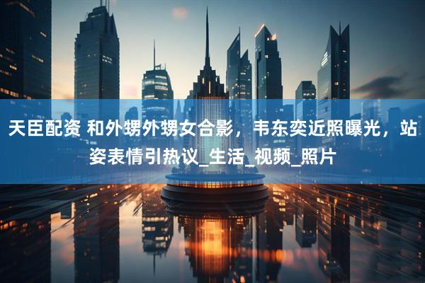 天臣配资 和外甥外甥女合影，韦东奕近照曝光，站姿表情引热议_生活_视频_照片