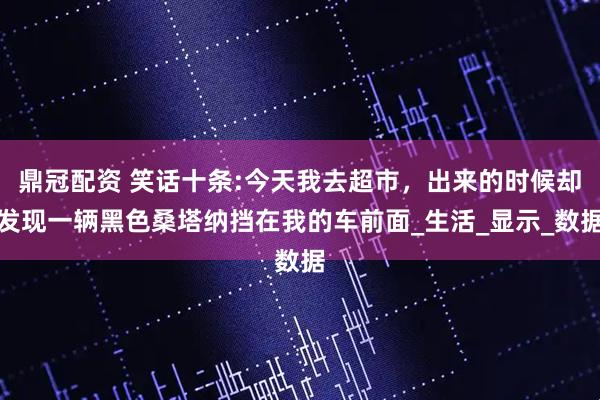鼎冠配资 笑话十条:今天我去超市，出来的时候却发现一辆黑色桑塔纳挡在我的车前面_生活_显示_数据