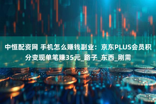 中恒配资网 手机怎么赚钱副业：京东PLUS会员积分变现单笔赚35元_路子_东西_刚需
