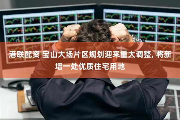 港联配资 宝山大场片区规划迎来重大调整, 将新增一处优质住宅用地