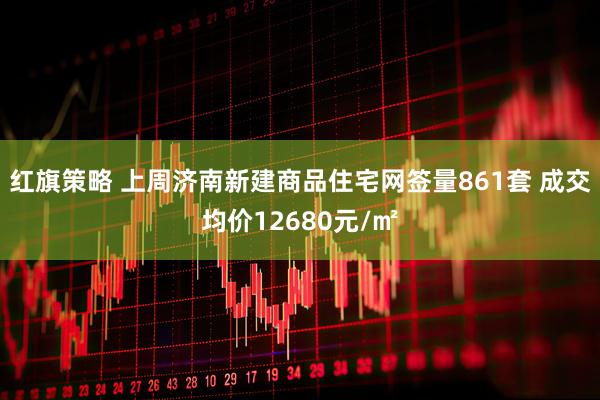 红旗策略 上周济南新建商品住宅网签量861套 成交均价12680元/㎡