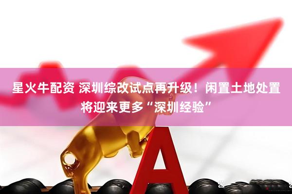 星火牛配资 深圳综改试点再升级！闲置土地处置将迎来更多“深圳经验”