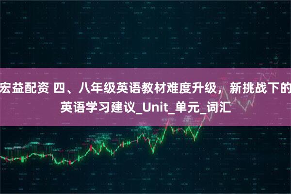 宏益配资 四、八年级英语教材难度升级，新挑战下的英语学习建议_Unit_单元_词汇