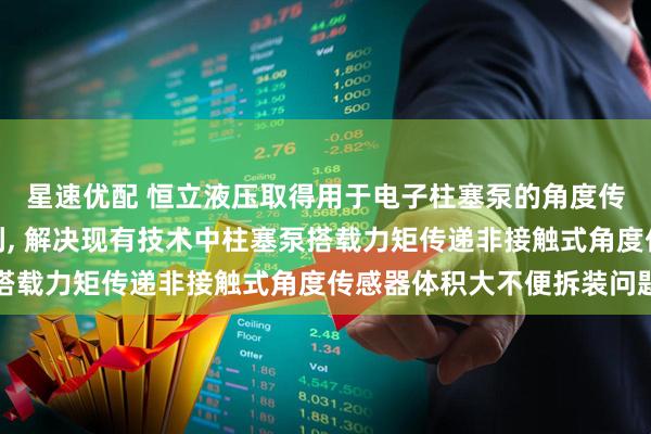 星速优配 恒立液压取得用于电子柱塞泵的角度传感器及电子柱塞泵专利, 解决现有技术中柱塞泵搭载力矩传递非接触式角度传感器体积大不便拆装问题