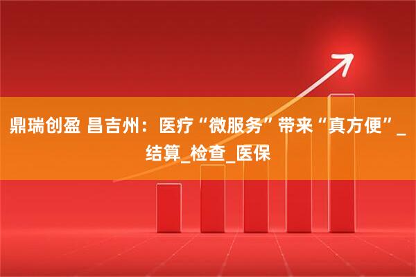 鼎瑞创盈 昌吉州：医疗“微服务”带来“真方便”_结算_检查_医保