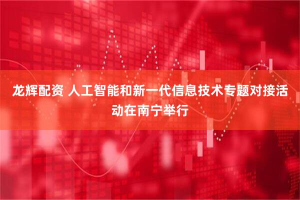 龙辉配资 人工智能和新一代信息技术专题对接活动在南宁举行