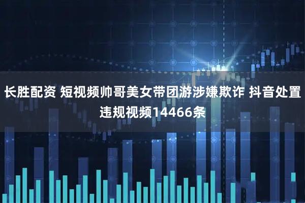 长胜配资 短视频帅哥美女带团游涉嫌欺诈 抖音处置违规视频14466条