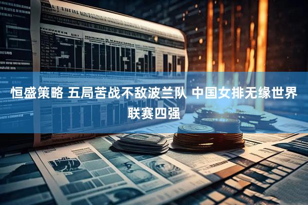 恒盛策略 五局苦战不敌波兰队 中国女排无缘世界联赛四强