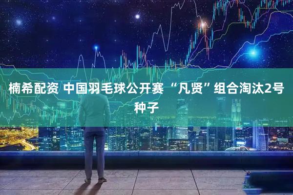 楠希配资 中国羽毛球公开赛 “凡贤”组合淘汰2号种子