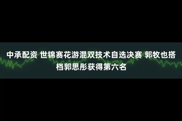 中承配资 世锦赛花游混双技术自选决赛 郭牧也搭档郭思彤获得第六名