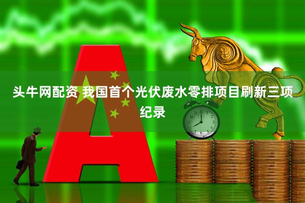 头牛网配资 我国首个光伏废水零排项目刷新三项纪录