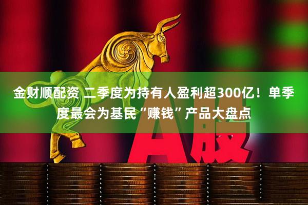 金财顺配资 二季度为持有人盈利超300亿！单季度最会为基民“赚钱”产品大盘点
