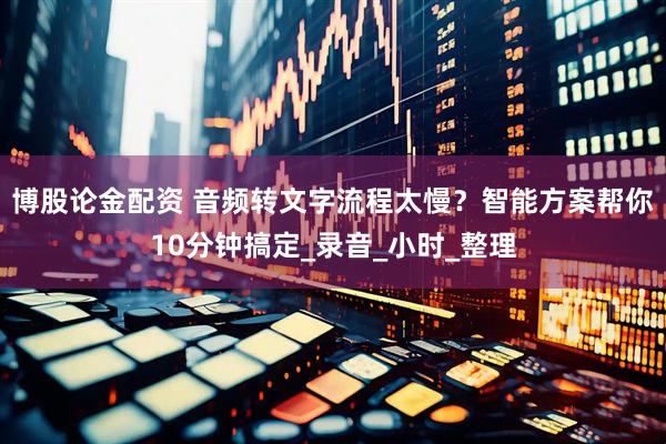 博股论金配资 音频转文字流程太慢？智能方案帮你10分钟搞定_录音_小时_整理