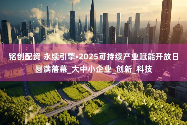 铭创配资 永续引擎•2025可持续产业赋能开放日圆满落幕_大中小企业_创新_科技