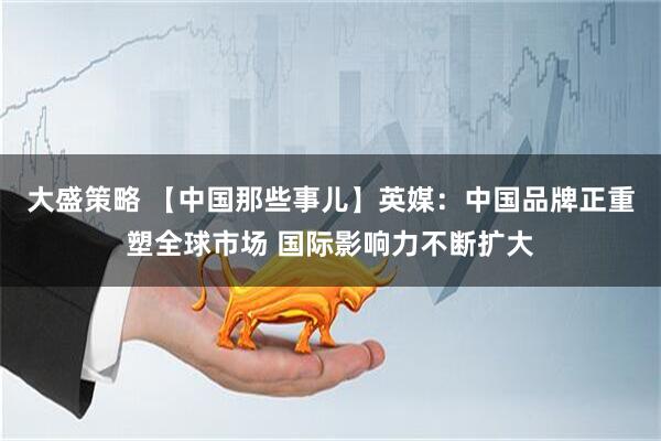 大盛策略 【中国那些事儿】英媒：中国品牌正重塑全球市场 国际影响力不断扩大