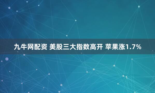九牛网配资 美股三大指数高开 苹果涨1.7%