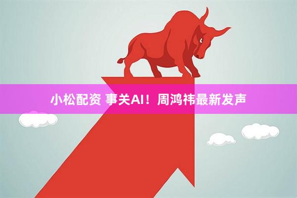 小松配资 事关AI！周鸿祎最新发声
