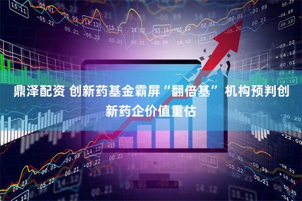 鼎泽配资 创新药基金霸屏“翻倍基” 机构预判创新药企价值重估