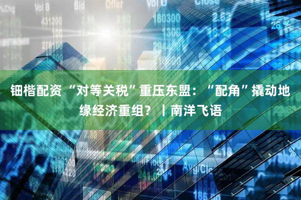 钿楷配资 “对等关税”重压东盟：“配角”撬动地缘经济重组？丨南洋飞语