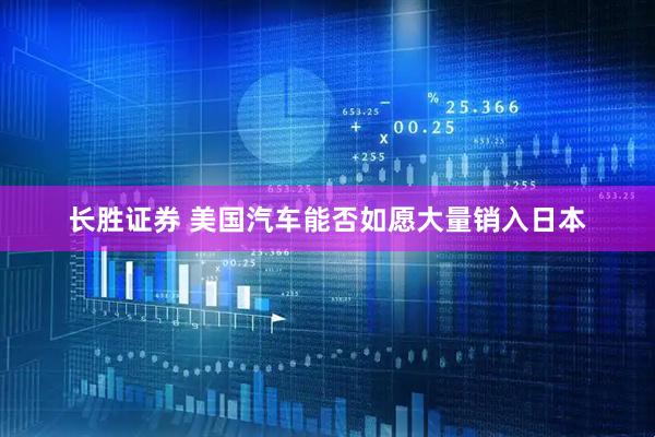 长胜证券 美国汽车能否如愿大量销入日本