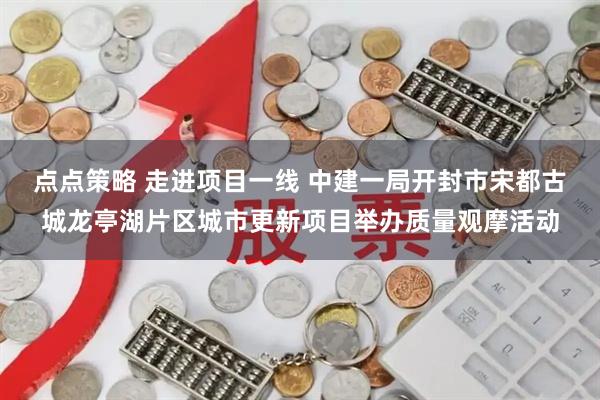 点点策略 走进项目一线 中建一局开封市宋都古城龙亭湖片区城市更新项目举办质量观摩活动