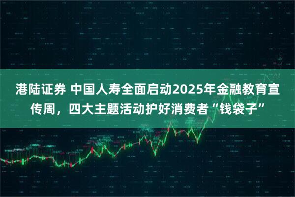 港陆证券 中国人寿全面启动2025年金融教育宣传周，四大主题活动护好消费者“钱袋子”