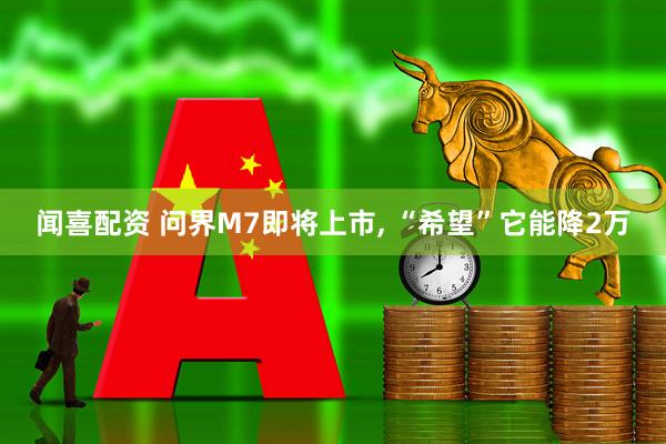 闻喜配资 问界M7即将上市, “希望”它能降2万