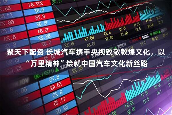 聚天下配资 长城汽车携手央视致敬敦煌文化，以“万里精神”绘就中国汽车文化新丝路