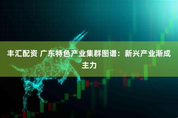 丰汇配资 广东特色产业集群图谱:新兴产业渐成主力