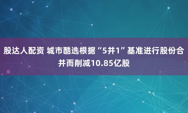 股达人配资 城市酷选根据“5并1”基准进行股份合并而削减10.85亿股