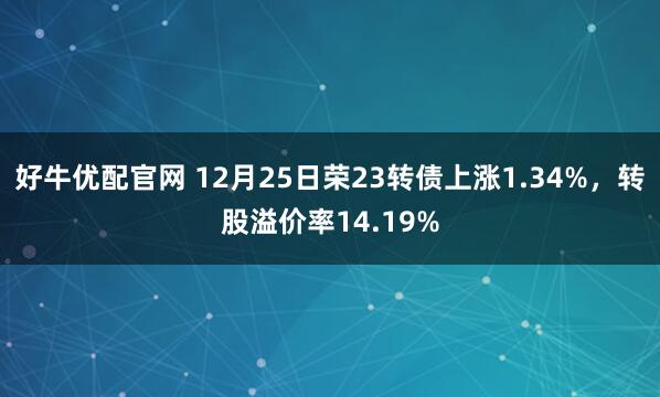 好牛优配官网 12月25日荣23转债上涨1.34%，转股溢价率14.19%
