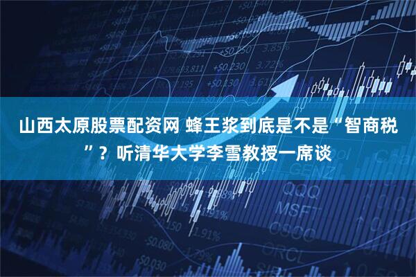 山西太原股票配资网 蜂王浆到底是不是“智商税”？听清华大学李雪教授一席谈