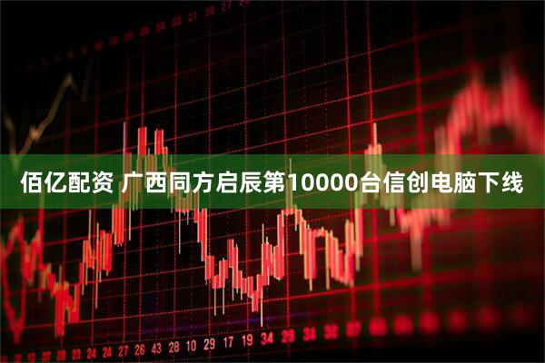 佰亿配资 广西同方启辰第10000台信创电脑下线