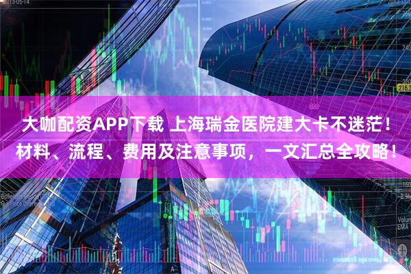 大咖配资APP下载 上海瑞金医院建大卡不迷茫！材料、流程、费用及注意事项，一文汇总全攻略！