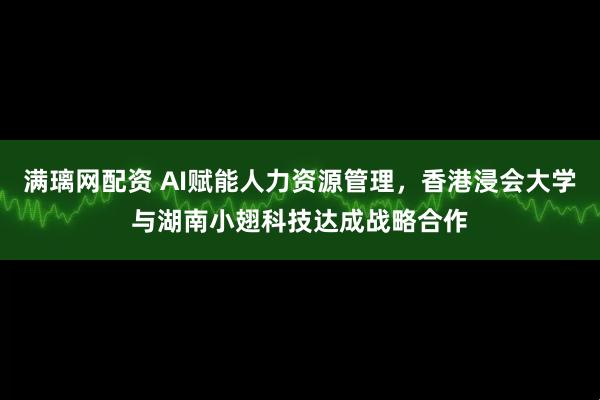 满璃网配资 AI赋能人力资源管理，香港浸会大学与湖南小翅科技达成战略合作